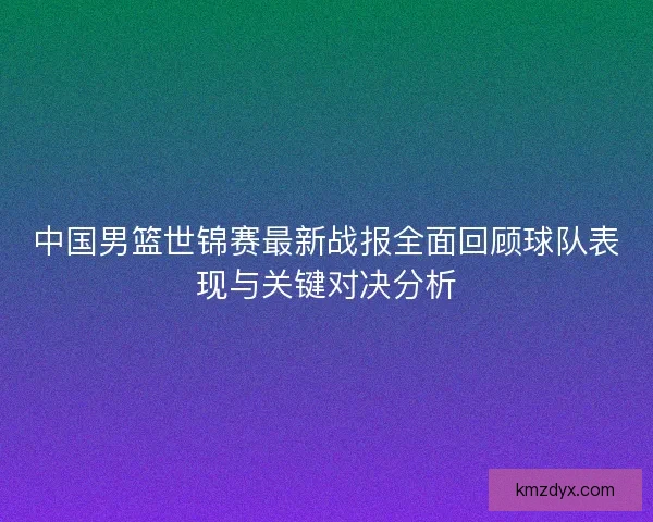 中国男篮世锦赛最新战报全面回顾球队表现与关键对决分析 中国男篮世锦赛最新战报全面回顾球队表现与关键对决分析