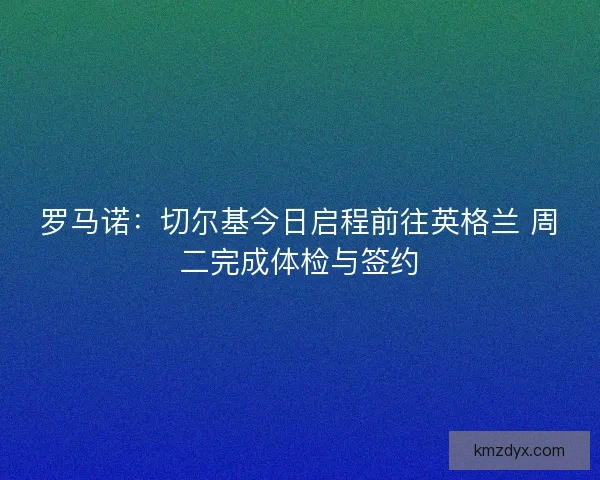 罗马诺：切尔基今日启程前往英格兰 周二完成体检与签约