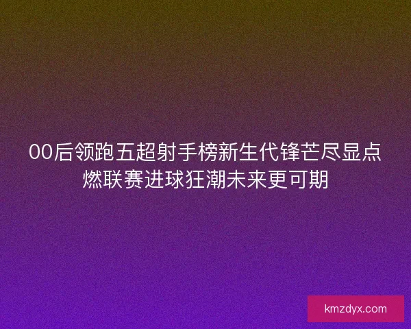 00后领跑五超射手榜新生代锋芒尽显点燃联赛进球狂潮未来更可期