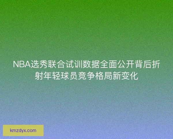 NBA选秀联合试训数据全面公开背后折射年轻球员竞争格局新变化
