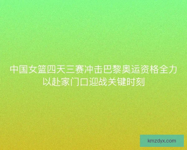 中国女篮四天三赛冲击巴黎奥运资格全力以赴家门口迎战关键时刻