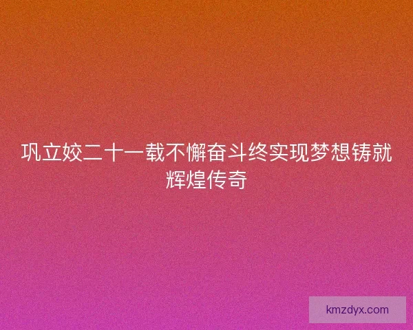 巩立姣二十一载不懈奋斗终实现梦想铸就辉煌传奇