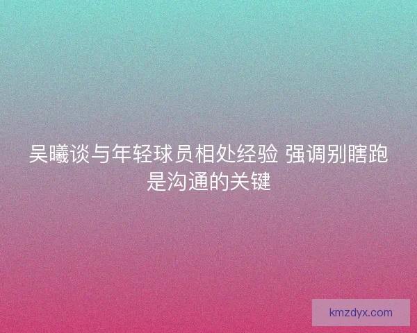 吴曦谈与年轻球员相处经验 强调别瞎跑是沟通的关键