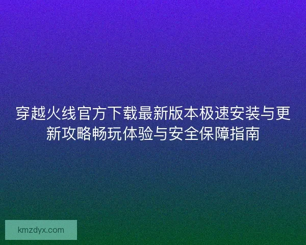 穿越火线官方下载最新版本极速安装与更新攻略畅玩体验与安全保障指南