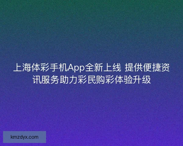 上海体彩手机App全新上线 提供便捷资讯服务助力彩民购彩体验升级