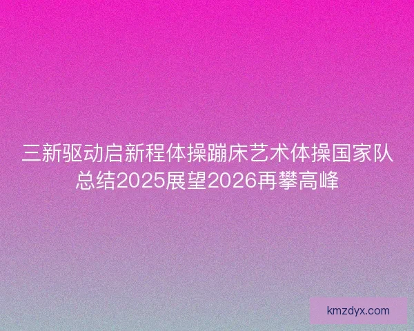 三新驱动启新程体操蹦床艺术体操国家队总结2025展望2026再攀高峰