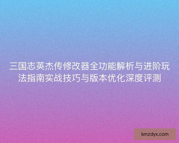 三国志英杰传修改器全功能解析与进阶玩法指南实战技巧与版本优化深度评测